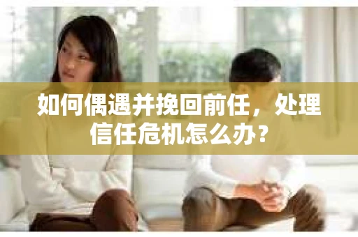 如何偶遇并挽回前任，处理信任危机怎么办？