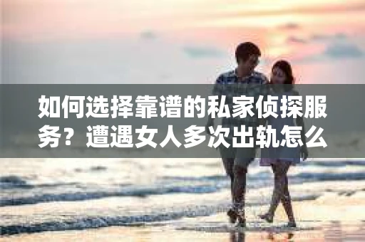 如何选择靠谱的私家侦探服务？遭遇女人多次出轨怎么办？