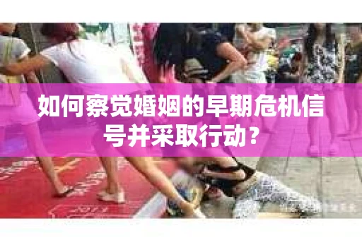 如何察觉婚姻的早期危机信号并采取行动？