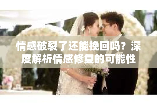 情感破裂了还能挽回吗？深度解析情感修复的可能性