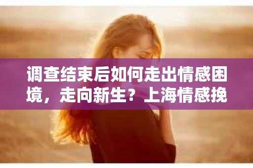 调查结束后如何走出情感困境，走向新生？上海情感挽回婚姻公司给出的专业建议