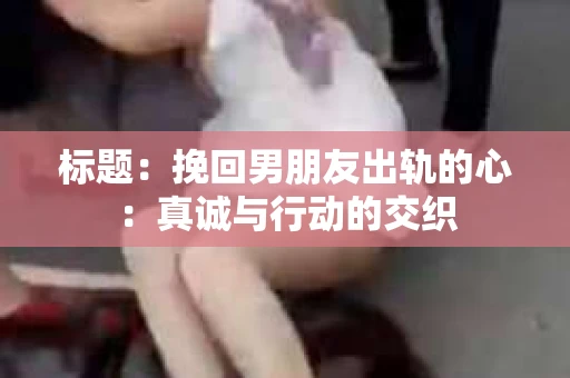 标题：挽回男朋友出轨的心：真诚与行动的交织