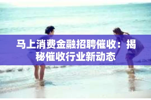 马上消费金融招聘催收：揭秘催收行业新动态