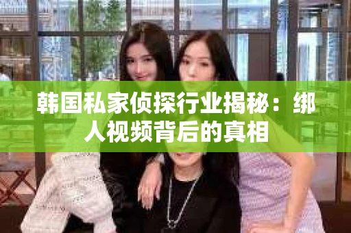 韩国私家侦探行业揭秘：绑人视频背后的真相