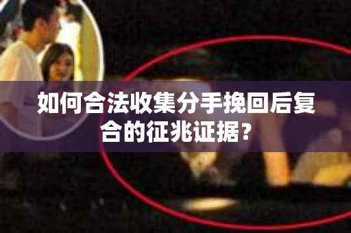 如何合法收集分手挽回后复合的征兆证据？