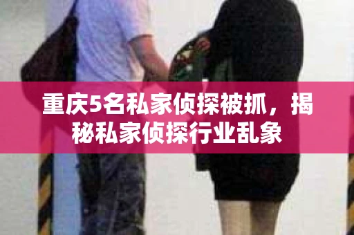 重庆5名私家侦探被抓，揭秘私家侦探行业乱象