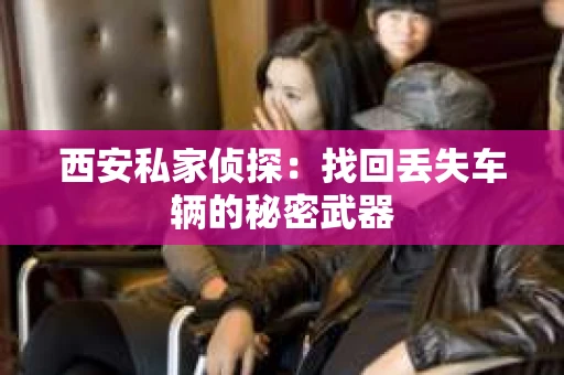 西安私家侦探：找回丢失车辆的秘密武器