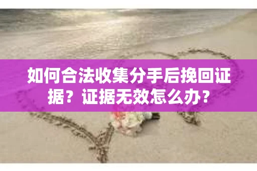 如何合法收集分手后挽回证据？证据无效怎么办？