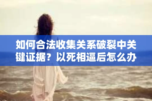 如何合法收集关系破裂中关键证据？以死相逼后怎么办？