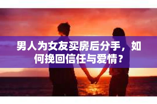 男人为女友买房后分手，如何挽回信任与爱情？