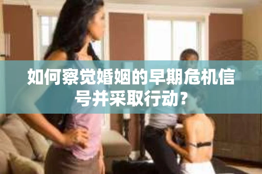 如何察觉婚姻的早期危机信号并采取行动？