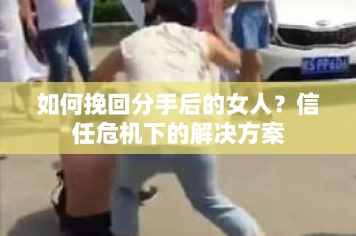 如何挽回分手后的女人？信任危机下的解决方案