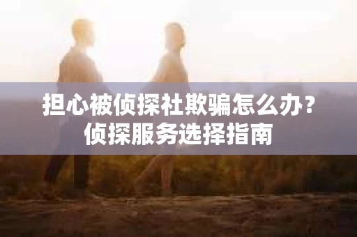 担心被侦探社欺骗怎么办？侦探服务选择指南