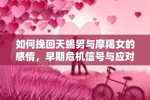 如何挽回天蝎男与摩羯女的感情，早期危机信号与应对策略