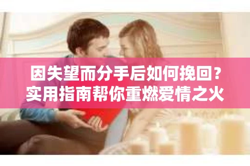 因失望而分手后如何挽回？实用指南帮你重燃爱情之火