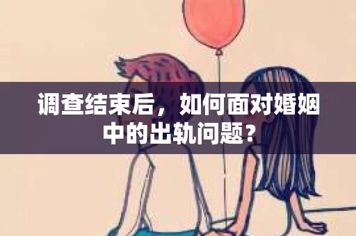 调查结束后，如何面对婚姻中的出轨问题？