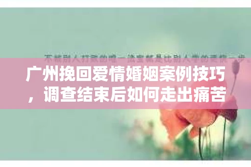 广州挽回爱情婚姻案例技巧，调查结束后如何走出痛苦并做出明智决策？