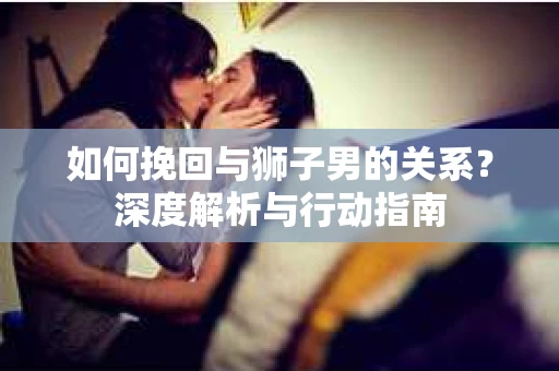 如何挽回与狮子男的关系？深度解析与行动指南