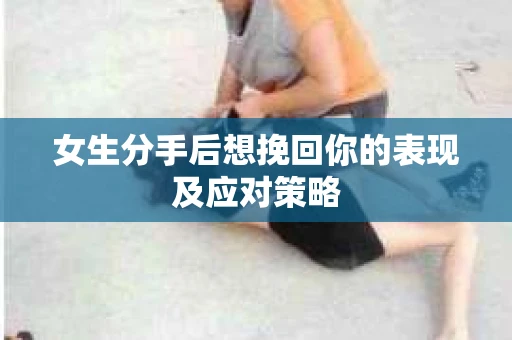 女生分手后想挽回你的表现及应对策略 女生分手后想挽回你的表现及应对策略