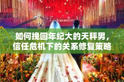 如何挽回年纪大的天秤男，信任危机下的关系修复策略