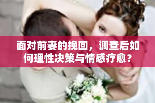 面对前妻的挽回，调查后如何理性决策与情感疗愈？