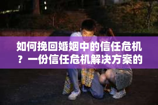 如何挽回婚姻中的信任危机？一份信任危机解决方案的干货指南