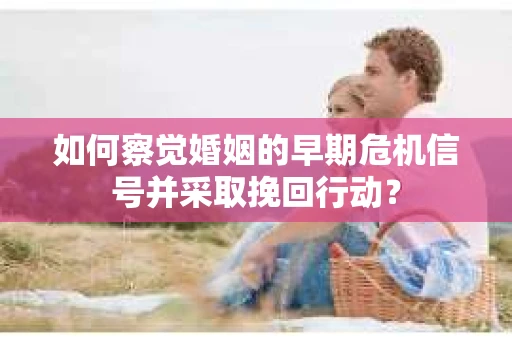 如何察觉婚姻的早期危机信号并采取挽回行动？