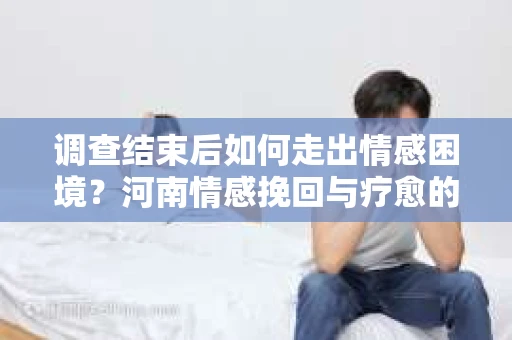 调查结束后如何走出情感困境？河南情感挽回与疗愈的实用方法