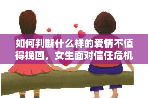如何判断什么样的爱情不值得挽回，女生面对信任危机怎么办？