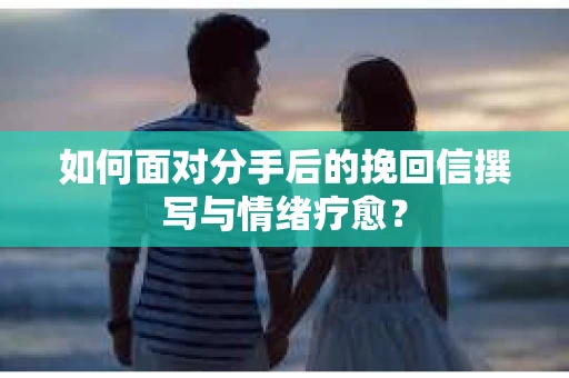 如何面对分手后的挽回信撰写与情绪疗愈？