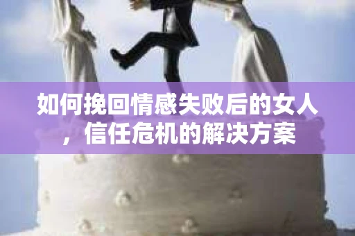 如何挽回情感失败后的女人，信任危机的解决方案