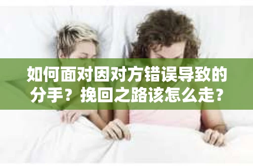如何面对因对方错误导致的分手？挽回之路该怎么走？