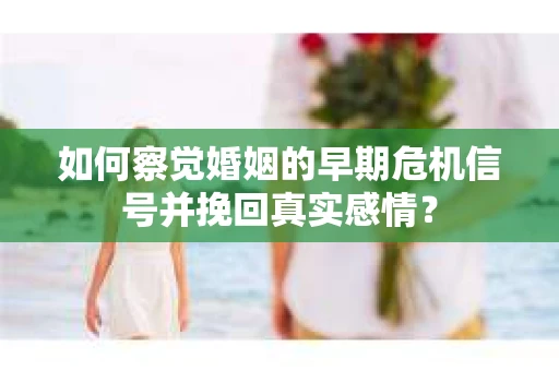 如何察觉婚姻的早期危机信号并挽回真实感情？