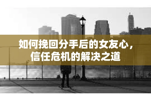 如何挽回分手后的女友心，信任危机的解决之道