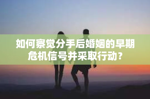 如何察觉分手后婚姻的早期危机信号并采取行动？