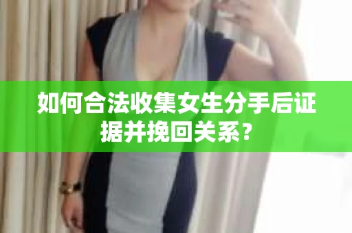 如何合法收集女生分手后证据并挽回关系？