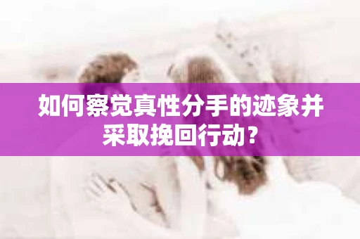如何察觉真性分手的迹象并采取挽回行动？