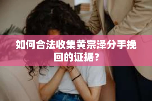 如何合法收集黄宗泽分手挽回的证据？