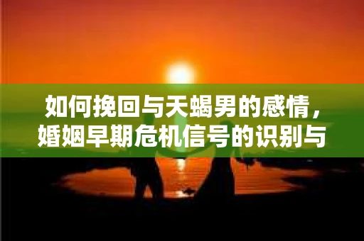 如何挽回与天蝎男的感情，婚姻早期危机信号的识别与应对