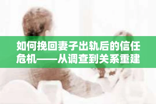 如何挽回妻子出轨后的信任危机——从调查到关系重建的全方位指南