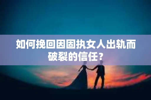 如何挽回因固执女人出轨而破裂的信任？