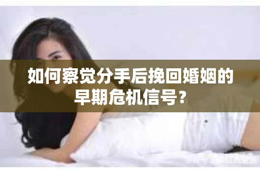 如何察觉分手后挽回婚姻的早期危机信号？