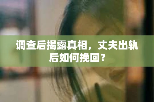 调查后揭露真相，丈夫出轨后如何挽回？