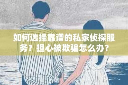 如何选择靠谱的私家侦探服务？担心被欺骗怎么办？