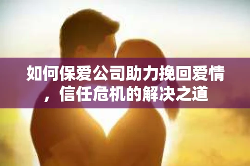 如何保爱公司助力挽回爱情，信任危机的解决之道