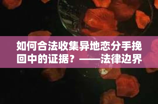 如何合法收集异地恋分手挽回中的证据？——法律边界内的取证策略