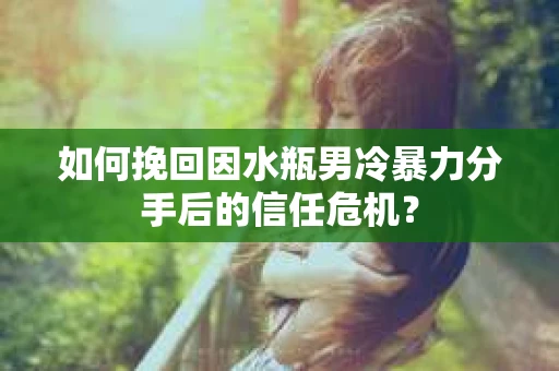 如何挽回因水瓶男冷暴力分手后的信任危机？