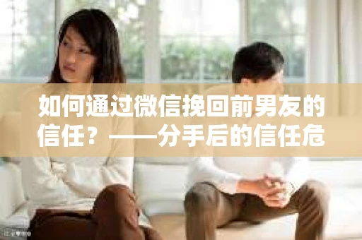 如何通过微信挽回前男友的信任？——分手后的信任危机解决方案
