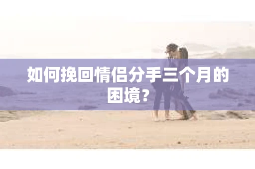 如何挽回情侣分手三个月的困境？